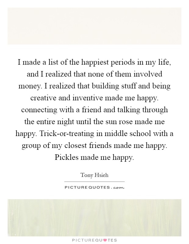 I made a list of the happiest periods in my life, and I realized that none of them involved money. I realized that building stuff and being creative and inventive made me happy. connecting with a friend and talking through the entire night until the sun rose made me happy. Trick-or-treating in middle school with a group of my closest friends made me happy. Pickles made me happy Picture Quote #1
