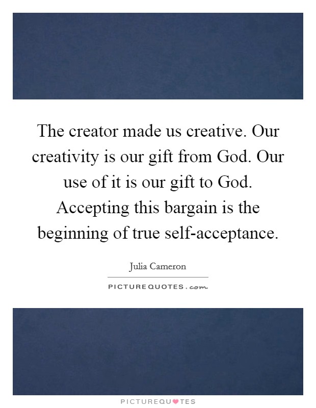 The creator made us creative. Our creativity is our gift from God. Our use of it is our gift to God. Accepting this bargain is the beginning of true self-acceptance Picture Quote #1