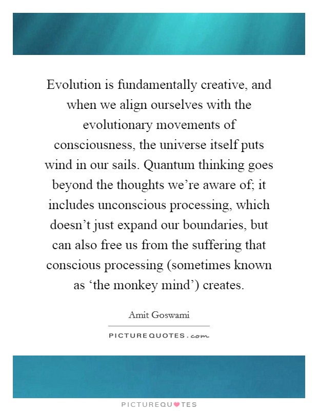 Evolution is fundamentally creative, and when we align ourselves with the evolutionary movements of consciousness, the universe itself puts wind in our sails. Quantum thinking goes beyond the thoughts we're aware of; it includes unconscious processing, which doesn't just expand our boundaries, but can also free us from the suffering that conscious processing (sometimes known as ‘the monkey mind') creates Picture Quote #1