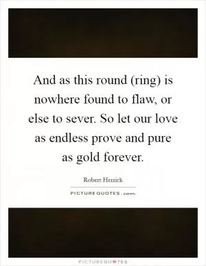 And as this round (ring) is nowhere found to flaw, or else to sever. So let our love as endless prove and pure as gold forever Picture Quote #1