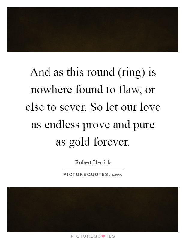 And as this round (ring) is nowhere found to flaw, or else to sever. So let our love as endless prove and pure as gold forever Picture Quote #1