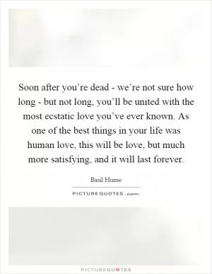 Soon after you’re dead - we’re not sure how long - but not long, you’ll be united with the most ecstatic love you’ve ever known. As one of the best things in your life was human love, this will be love, but much more satisfying, and it will last forever Picture Quote #1