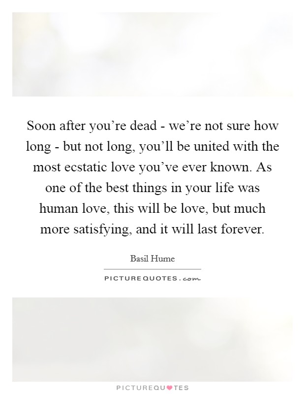 Soon after you're dead - we're not sure how long - but not long, you'll be united with the most ecstatic love you've ever known. As one of the best things in your life was human love, this will be love, but much more satisfying, and it will last forever Picture Quote #1