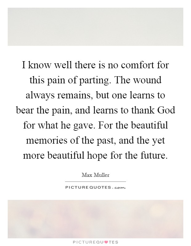 I know well there is no comfort for this pain of parting. The wound always remains, but one learns to bear the pain, and learns to thank God for what he gave. For the beautiful memories of the past, and the yet more beautiful hope for the future Picture Quote #1