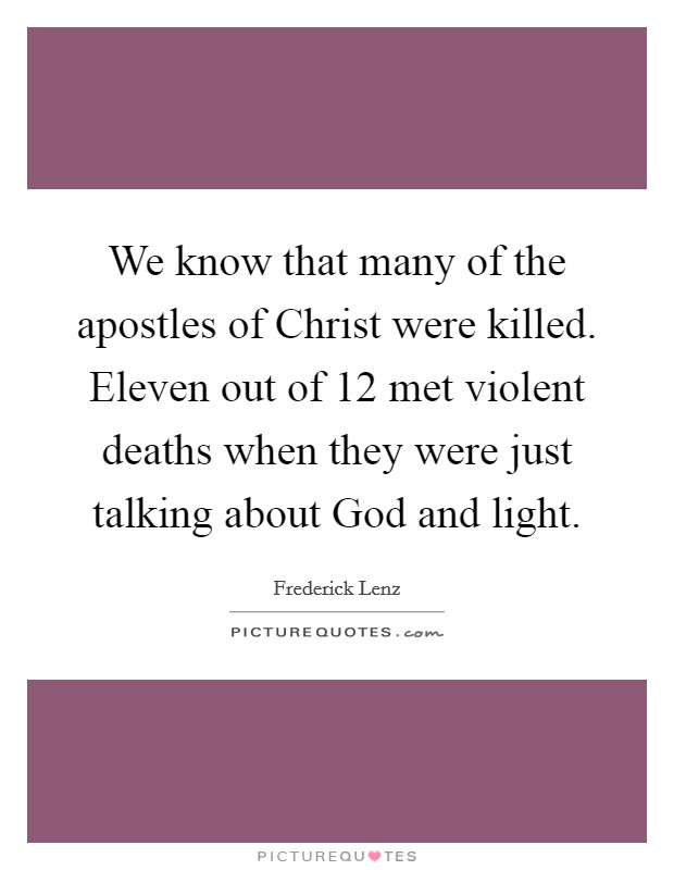 We know that many of the apostles of Christ were killed. Eleven out of 12 met violent deaths when they were just talking about God and light Picture Quote #1