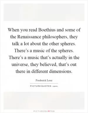 When you read Boethius and some of the Renaissance philosophers, they talk a lot about the other spheres. There’s a music of the spheres. There’s a music that’s actually in the universe, they believed, that’s out there in different dimensions Picture Quote #1