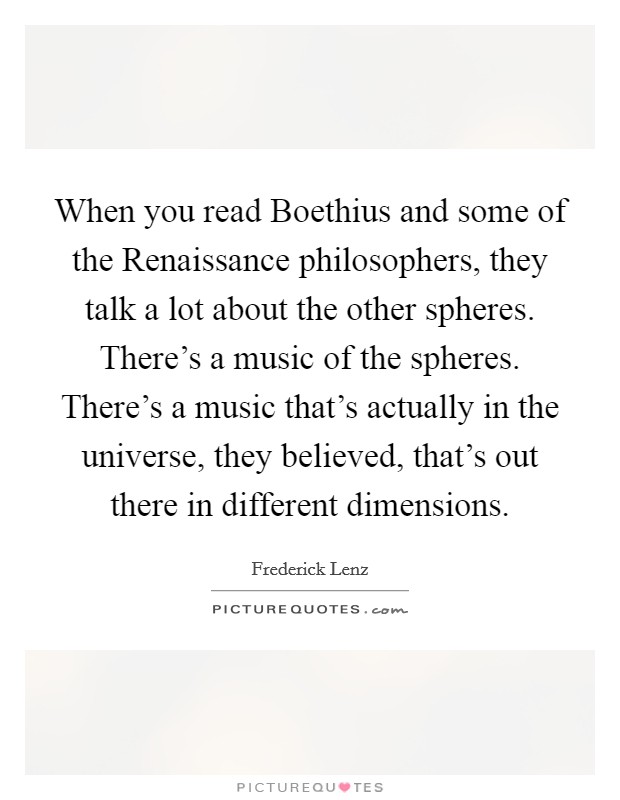 When you read Boethius and some of the Renaissance philosophers, they talk a lot about the other spheres. There's a music of the spheres. There's a music that's actually in the universe, they believed, that's out there in different dimensions Picture Quote #1