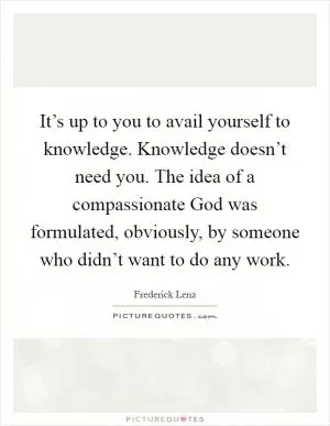 It’s up to you to avail yourself to knowledge. Knowledge doesn’t need you. The idea of a compassionate God was formulated, obviously, by someone who didn’t want to do any work Picture Quote #1