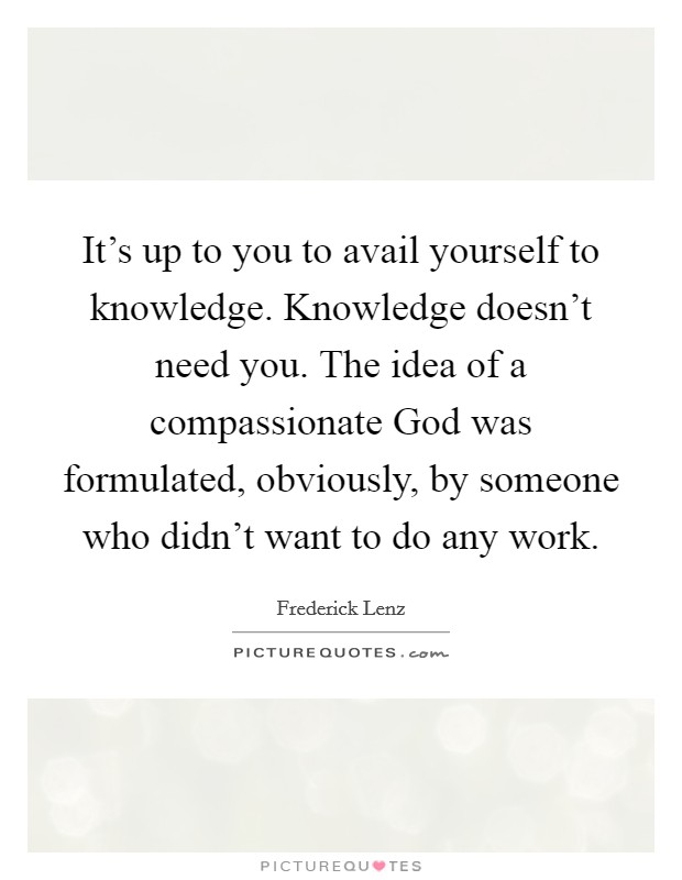 It's up to you to avail yourself to knowledge. Knowledge doesn't need you. The idea of a compassionate God was formulated, obviously, by someone who didn't want to do any work Picture Quote #1