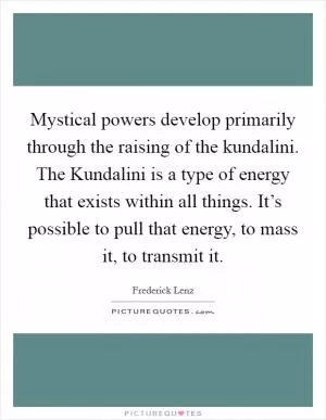Mystical powers develop primarily through the raising of the kundalini. The Kundalini is a type of energy that exists within all things. It’s possible to pull that energy, to mass it, to transmit it Picture Quote #1