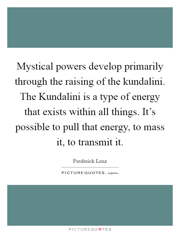 Mystical powers develop primarily through the raising of the kundalini. The Kundalini is a type of energy that exists within all things. It's possible to pull that energy, to mass it, to transmit it Picture Quote #1
