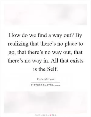 How do we find a way out? By realizing that there’s no place to go, that there’s no way out, that there’s no way in. All that exists is the Self Picture Quote #1