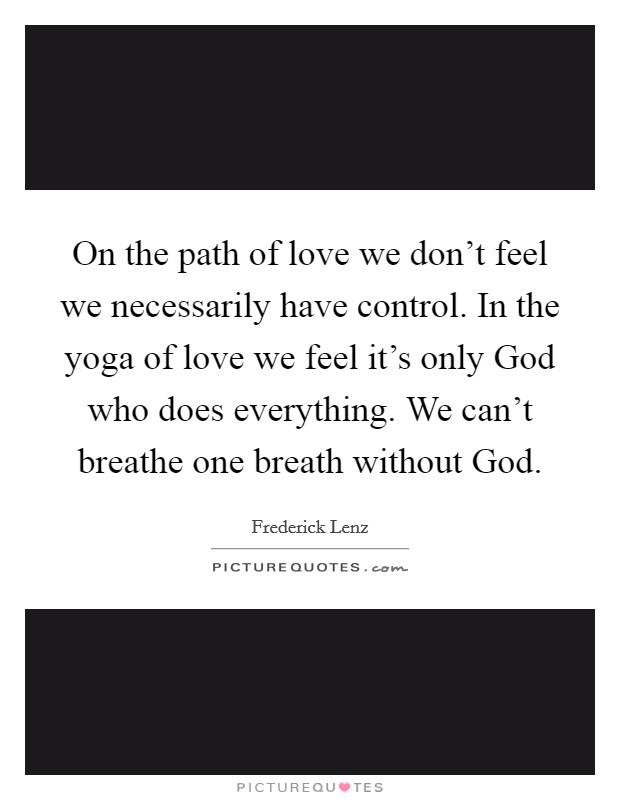 On the path of love we don't feel we necessarily have control. In the yoga of love we feel it's only God who does everything. We can't breathe one breath without God Picture Quote #1