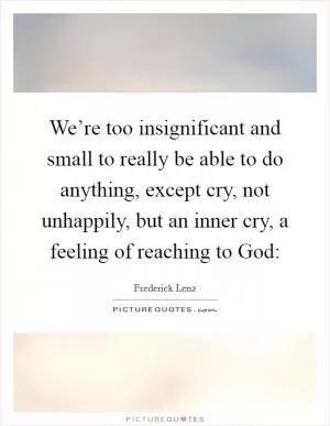We’re too insignificant and small to really be able to do anything, except cry, not unhappily, but an inner cry, a feeling of reaching to God: Picture Quote #1