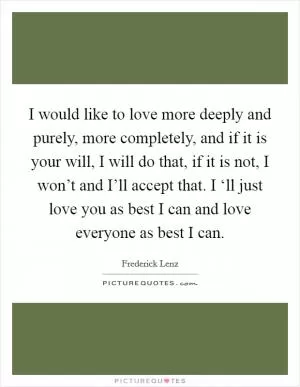 I would like to love more deeply and purely, more completely, and if it is your will, I will do that, if it is not, I won’t and I’ll accept that. I ‘ll just love you as best I can and love everyone as best I can Picture Quote #1
