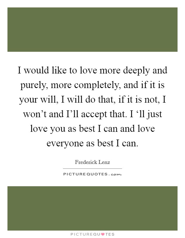 I would like to love more deeply and purely, more completely, and if it is your will, I will do that, if it is not, I won't and I'll accept that. I ‘ll just love you as best I can and love everyone as best I can Picture Quote #1