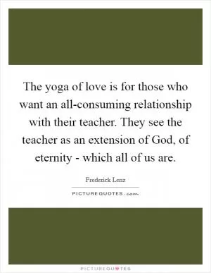 The yoga of love is for those who want an all-consuming relationship with their teacher. They see the teacher as an extension of God, of eternity - which all of us are Picture Quote #1
