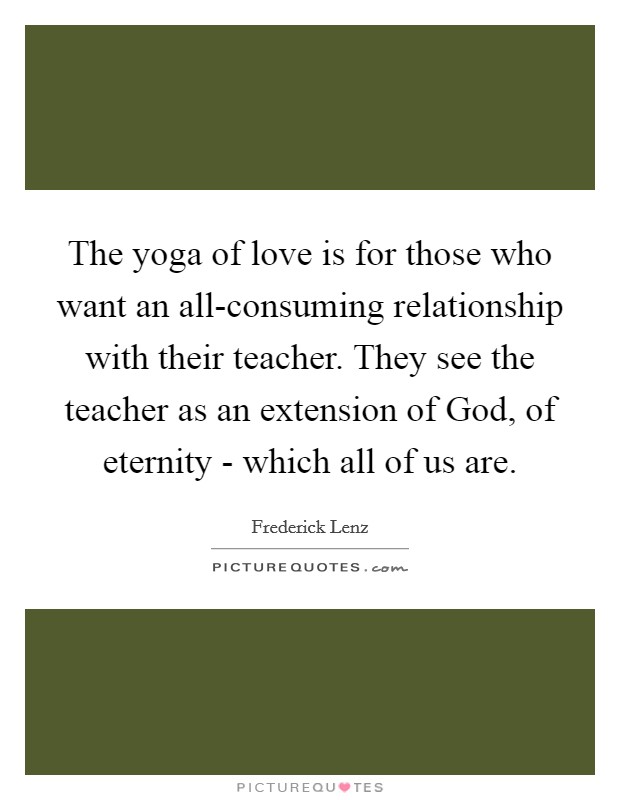 The yoga of love is for those who want an all-consuming relationship with their teacher. They see the teacher as an extension of God, of eternity - which all of us are Picture Quote #1
