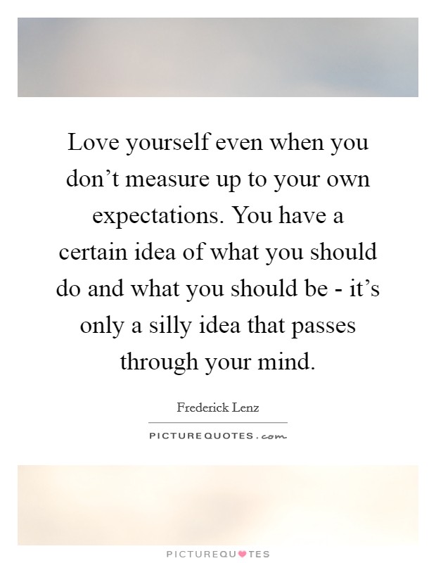 Love yourself even when you don't measure up to your own expectations. You have a certain idea of what you should do and what you should be - it's only a silly idea that passes through your mind Picture Quote #1