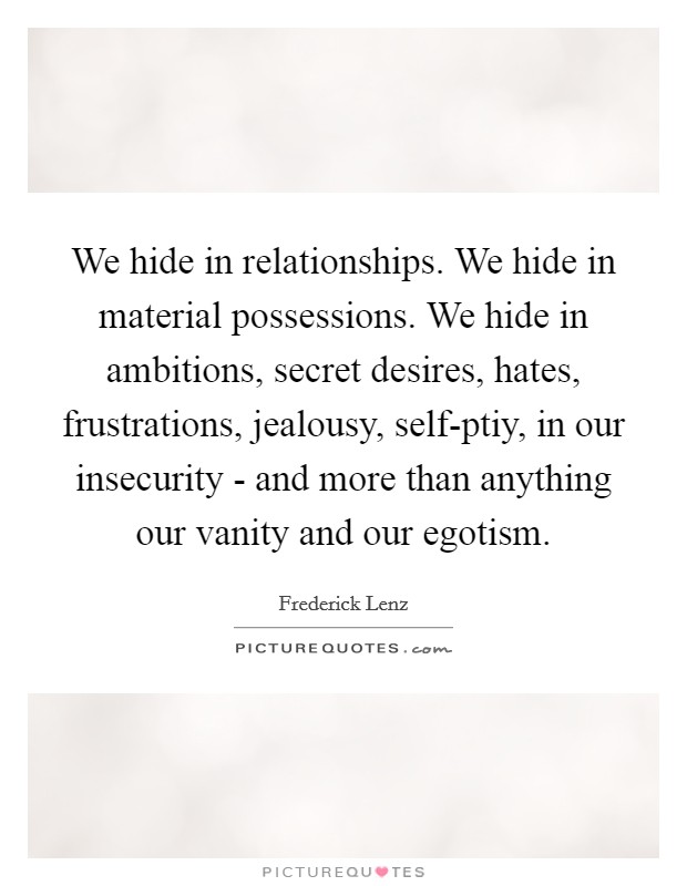 We hide in relationships. We hide in material possessions. We hide in ambitions, secret desires, hates, frustrations, jealousy, self-ptiy, in our insecurity - and more than anything our vanity and our egotism Picture Quote #1