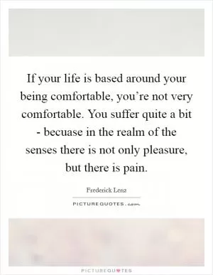 If your life is based around your being comfortable, you’re not very comfortable. You suffer quite a bit - becuase in the realm of the senses there is not only pleasure, but there is pain Picture Quote #1