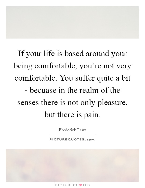 If your life is based around your being comfortable, you're not very comfortable. You suffer quite a bit - becuase in the realm of the senses there is not only pleasure, but there is pain Picture Quote #1
