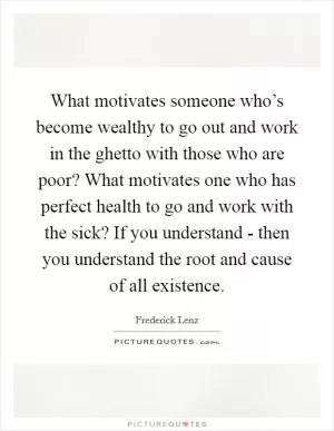 What motivates someone who’s become wealthy to go out and work in the ghetto with those who are poor? What motivates one who has perfect health to go and work with the sick? If you understand - then you understand the root and cause of all existence Picture Quote #1