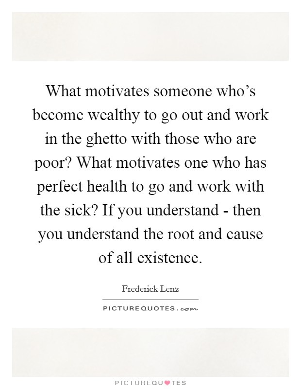 What motivates someone who's become wealthy to go out and work in the ghetto with those who are poor? What motivates one who has perfect health to go and work with the sick? If you understand - then you understand the root and cause of all existence Picture Quote #1