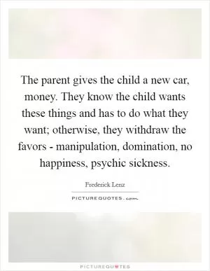 The parent gives the child a new car, money. They know the child wants these things and has to do what they want; otherwise, they withdraw the favors - manipulation, domination, no happiness, psychic sickness Picture Quote #1