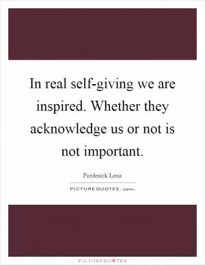 In real self-giving we are inspired. Whether they acknowledge us or not is not important Picture Quote #1