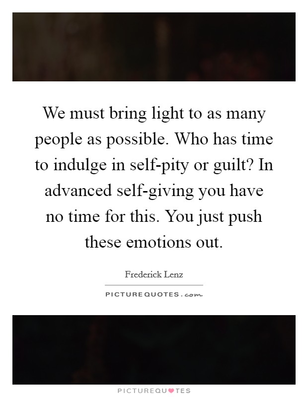 We must bring light to as many people as possible. Who has time to indulge in self-pity or guilt? In advanced self-giving you have no time for this. You just push these emotions out Picture Quote #1