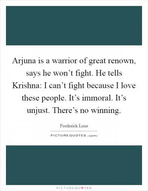 Arjuna is a warrior of great renown, says he won’t fight. He tells Krishna: I can’t fight because I love these people. It’s immoral. It’s unjust. There’s no winning Picture Quote #1