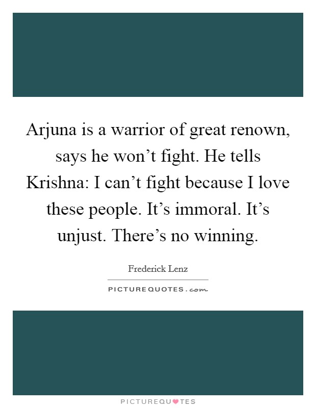 Arjuna is a warrior of great renown, says he won't fight. He tells Krishna: I can't fight because I love these people. It's immoral. It's unjust. There's no winning Picture Quote #1