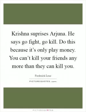 Krishna suprises Arjuna. He says go fight, go kill. Do this because it’s only play money. You can’t kill your friends any more than they can kill you Picture Quote #1