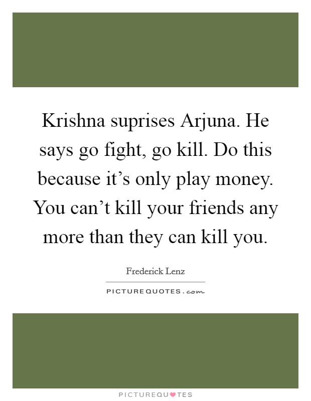Krishna suprises Arjuna. He says go fight, go kill. Do this because it's only play money. You can't kill your friends any more than they can kill you Picture Quote #1