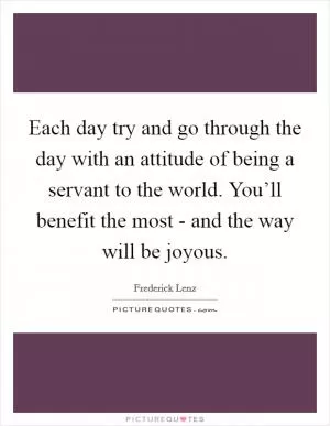 Each day try and go through the day with an attitude of being a servant to the world. You’ll benefit the most - and the way will be joyous Picture Quote #1