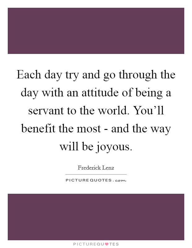 Each day try and go through the day with an attitude of being a servant to the world. You'll benefit the most - and the way will be joyous Picture Quote #1