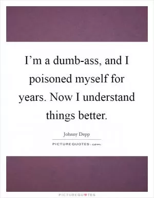 I’m a dumb-ass, and I poisoned myself for years. Now I understand things better Picture Quote #1