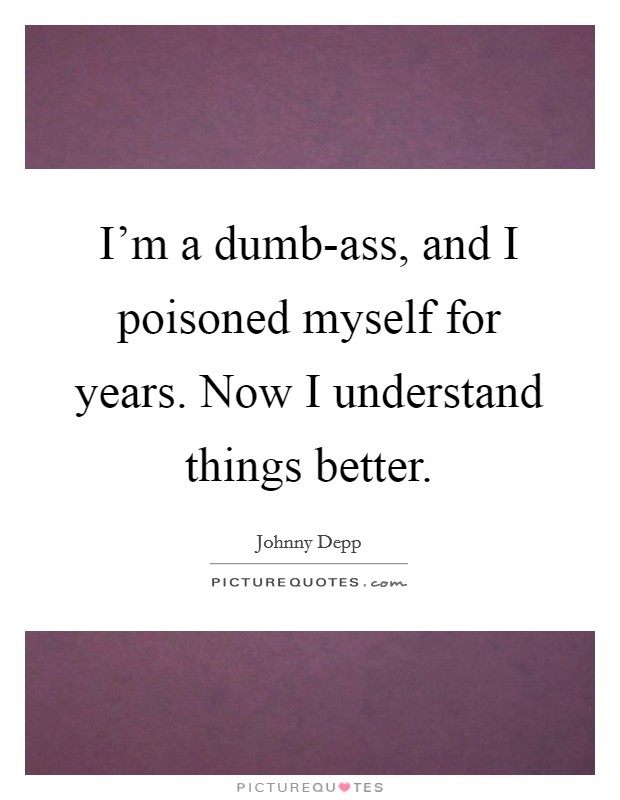 I'm a dumb-ass, and I poisoned myself for years. Now I understand things better Picture Quote #1