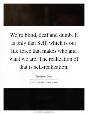 We’re blind, deaf and dumb. It is only that Self, which is our life force that makes who and what we are. The realization of that is self-realization Picture Quote #1