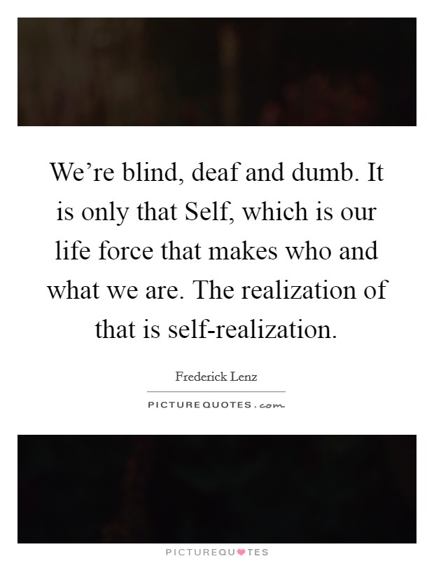 We're blind, deaf and dumb. It is only that Self, which is our life force that makes who and what we are. The realization of that is self-realization Picture Quote #1