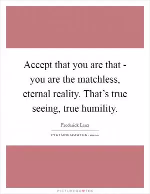 Accept that you are that - you are the matchless, eternal reality. That’s true seeing, true humility Picture Quote #1