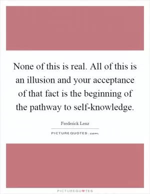 None of this is real. All of this is an illusion and your acceptance of that fact is the beginning of the pathway to self-knowledge Picture Quote #1