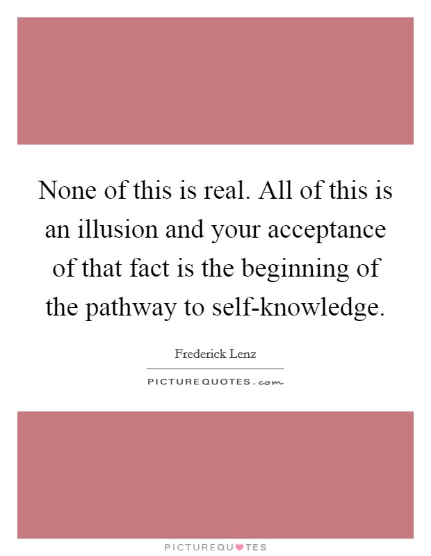 None of this is real. All of this is an illusion and your acceptance of that fact is the beginning of the pathway to self-knowledge Picture Quote #1