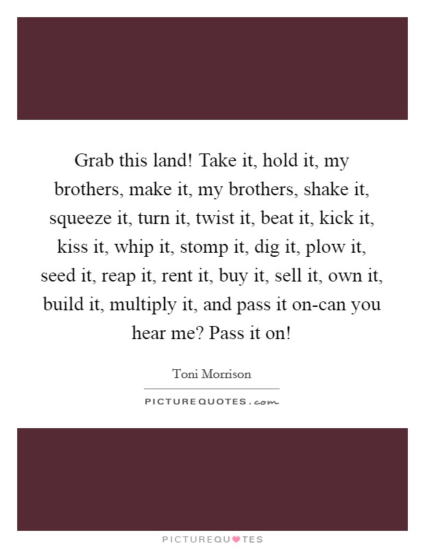 Grab this land! Take it, hold it, my brothers, make it, my brothers, shake it, squeeze it, turn it, twist it, beat it, kick it, kiss it, whip it, stomp it, dig it, plow it, seed it, reap it, rent it, buy it, sell it, own it, build it, multiply it, and pass it on-can you hear me? Pass it on! Picture Quote #1