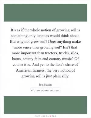 It’s as if the whole notion of growing soil is something only lunatics would think about. But why not grow soil? Does anything make more sense than growing soil? Isn’t that more important than tractors, trucks, silos, barns, county fairs and country music? Of course it is. And yet to the lion’s share of American farmers, the very notion of growing soil is just plain silly Picture Quote #1