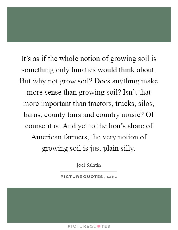 It's as if the whole notion of growing soil is something only lunatics would think about. But why not grow soil? Does anything make more sense than growing soil? Isn't that more important than tractors, trucks, silos, barns, county fairs and country music? Of course it is. And yet to the lion's share of American farmers, the very notion of growing soil is just plain silly Picture Quote #1