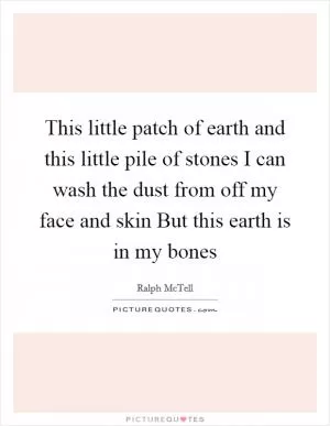This little patch of earth and this little pile of stones I can wash the dust from off my face and skin But this earth is in my bones Picture Quote #1