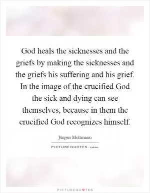 God heals the sicknesses and the griefs by making the sicknesses and the griefs his suffering and his grief. In the image of the crucified God the sick and dying can see themselves, because in them the crucified God recognizes himself Picture Quote #1