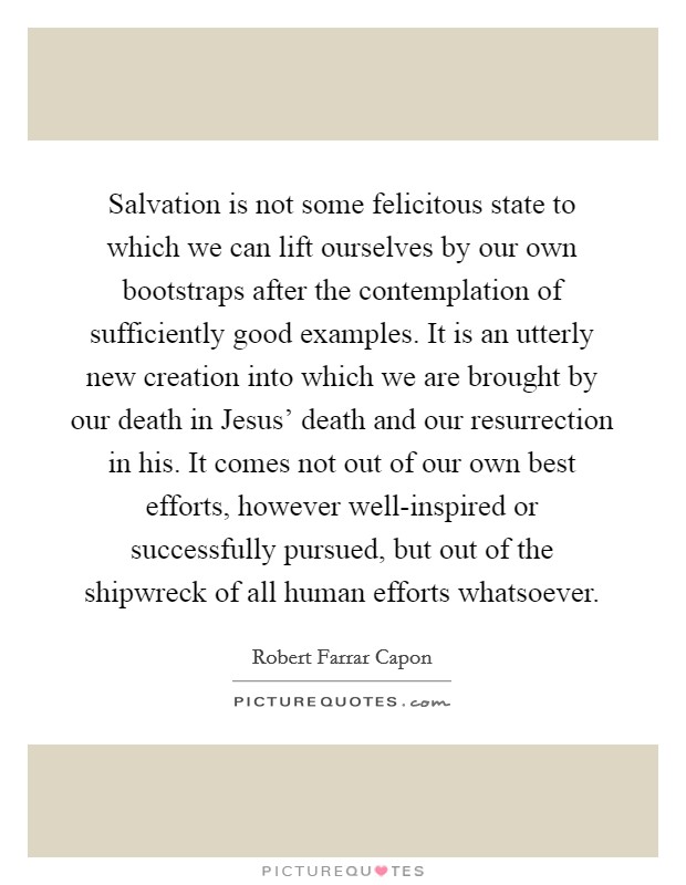 Salvation is not some felicitous state to which we can lift ourselves by our own bootstraps after the contemplation of sufficiently good examples. It is an utterly new creation into which we are brought by our death in Jesus' death and our resurrection in his. It comes not out of our own best efforts, however well-inspired or successfully pursued, but out of the shipwreck of all human efforts whatsoever Picture Quote #1